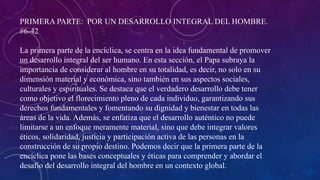 PRIMERA PARTE: POR UN DESARROLLO INTEGRAL DEL HOMBRE.
#6-42
La primera parte de la encíclica, se centra en la idea fundamental de promover
un desarrollo integral del ser humano. En esta sección, el Papa subraya la
importancia de considerar al hombre en su totalidad, es decir, no solo en su
dimensión material y económica, sino también en sus aspectos sociales,
culturales y espirituales. Se destaca que el verdadero desarrollo debe tener
como objetivo el florecimiento pleno de cada individuo, garantizando sus
derechos fundamentales y fomentando su dignidad y bienestar en todas las
áreas de la vida. Además, se enfatiza que el desarrollo auténtico no puede
limitarse a un enfoque meramente material, sino que debe integrar valores
éticos, solidaridad, justicia y participación activa de las personas en la
construcción de su propio destino. Podemos decir que la primera parte de la
encíclica pone las bases conceptuales y éticas para comprender y abordar el
desafío del desarrollo integral del hombre en un contexto global.
 