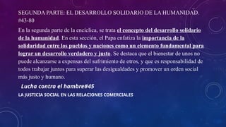 SEGUNDA PARTE: EL DESARROLLO SOLIDARIO DE LA HUMANIDAD.
#43-80
En la segunda parte de la encíclica, se trata el concepto del desarrollo solidario
de la humanidad. En esta sección, el Papa enfatiza la importancia de la
solidaridad entre los pueblos y naciones como un elemento fundamental para
lograr un desarrollo verdadero y justo. Se destaca que el bienestar de unos no
puede alcanzarse a expensas del sufrimiento de otros, y que es responsabilidad de
todos trabajar juntos para superar las desigualdades y promover un orden social
más justo y humano.
Lucha contra el hambre#45
LA JUSTICIA SOCIAL EN LAS RELACIONES COMERCIALES
 