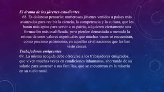 El drama de los jóvenes estudiantes
68. Es doloroso pensarlo: numerosos jóvenes venidos a países más
avanzados para recibir la ciencia, la competencia y la cultura, que les
harán más aptos para servir a su patria, adquieren ciertamente una
formación más cualificada, pero pierden demasiado a menudo la
estima de unos valores espirituales que muchas veces se encuentran,
como precioso patrimonio, en aquellas civilizaciones que les han
visto crecer.
Trabajadores emigrantes
69. La misma acogida debe ofrecerse a los trabajadores emigrados,
que viven muchas veces en condiciones inhumanas, ahorrando de su
salario para sostener a sus familias, que se encuentran en la miseria
en su suelo natal.
 