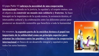 El papa Pablo VI subraya la necesidad de una cooperación
internacional basada en la justicia, la equidad y el respeto mutuo, con
el objetivo de construir un mundo más solidario y fraterno. Se hace
hincapié en la importancia de la ayuda mutua, la asistencia técnica, el
intercambio cultural y la colaboración entre los diferentes países para
promover un desarrollo sostenible que beneficie a toda la humanidad.
En resumen, la segunda parte de la encíclica destaca el papel tan
importante de la solidaridad como un principio superior para
orientar las relaciones entre los pueblos y fortalecer la cooperación
internacional en busca de un desarrollo integral y equitativo para
todos los seres humanos.
 