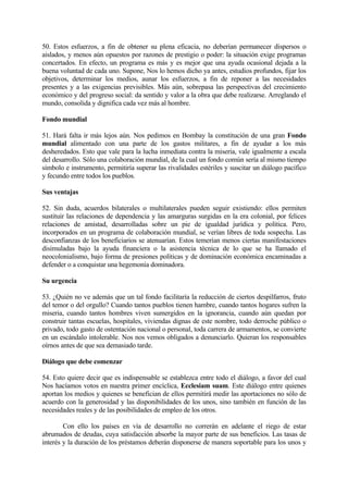 50. Estos esfuerzos, a fin de obtener su plena eficacia, no deberían permanecer dispersos o
aislados, y menos aún opuestos por razones de prestigio o poder: la situación exige programas
concertados. En efecto, un programa es más y es mejor que una ayuda ocasional dejada a la
buena voluntad de cada uno. Supone, Nos lo hemos dicho ya antes, estudios profundos, fijar los
objetivos, determinar los medios, aunar los esfuerzos, a fin de reponer a las necesidades
presentes y a las exigencias previsibles. Más aún, sobrepasa las perspectivas del crecimiento
económico y del progreso social: da sentido y valor a la obra que debe realizarse. Arreglando el
mundo, consolida y dignifica cada vez más al hombre.

Fondo mundial

51. Hará falta ir más lejos aún. Nos pedimos en Bombay la constitución de una gran Fondo
mundial alimentado con una parte de los gastos militares, a fin de ayudar a los más
desheredados. Esto que vale para la lucha inmediata contra la miseria, vale igualmente a escala
del desarrollo. Sólo una colaboración mundial, de la cual un fondo común sería al mismo tiempo
símbolo e instrumento, permitiría superar las rivalidades estériles y suscitar un diálogo pacífico
y fecundo entre todos los pueblos.

Sus ventajas

52. Sin duda, acuerdos bilaterales o multilaterales pueden seguir existiendo: ellos permiten
sustituir las relaciones de dependencia y las amarguras surgidas en la era colonial, por felices
relaciones de amistad, desarrolladas sobre un pie de igualdad jurídica y política. Pero,
incorporados en un programa de colaboración mundial, se verían libres de toda sospecha. Las
desconfianzas de los beneficiarios se atenuarían. Estos temerían menos ciertas manifestaciones
disimuladas bajo la ayuda financiera o la asistencia técnica de lo que se ha llamado el
neocolonialismo, bajo forma de presiones políticas y de dominación económica encaminadas a
defender o a conquistar una hegemonía dominadora.

Su urgencia

53. ¿Quién no ve además que un tal fondo facilitaría la reducción de ciertos despilfarros, fruto
del temor o del orgullo? Cuando tantos pueblos tienen hambre, cuando tantos hogares sufren la
miseria, cuando tantos hombres viven sumergidos en la ignorancia, cuando aún quedan por
construir tantas escuelas, hospitales, viviendas dignas de este nombre, todo derroche público o
privado, todo gasto de ostentación nacional o personal, toda carrera de armamentos, se convierte
en un escándalo intolerable. Nos nos vemos obligados a denunciarlo. Quieran los responsables
oírnos antes de que sea demasiado tarde.

Diálogo que debe comenzar

54. Esto quiere decir que es indispensable se establezca entre todo el diálogo, a favor del cual
Nos hacíamos votos en nuestra primer encíclica, Ecclesiam suam. Este diálogo entre quienes
aportan los medios y quienes se benefician de ellos permitirá medir las aportaciones no sólo de
acuerdo con la generosidad y las disponibilidades de los unos, sino también en función de las
necesidades reales y de las posibilidades de empleo de los otros.

        Con ello los países en vía de desarrollo no correrán en adelante el riego de estar
abrumados de deudas, cuya satisfacción absorbe la mayor parte de sus beneficios. Las tasas de
interés y la duración de los préstamos deberán disponerse de manera soportable para los unos y
 