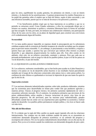 para los otros, equilibrando las ayudas gratuitas, los préstamos sin interés, o con un interés
mínimo, y la duración de las amortizaciones. A quienes proporcionen los medios financieros se
les podrá dar garantías sobre el empleo que se hará del dinero, según el plan convenido y con
una eficiencia razonable, puesto que no se trata de favorecer a los perezosos y parásitos.

        Y los beneficiarios podrán exigir que no haya injerencias en su política y que no se
perturbe su estructura social. Como Estados soberanos, a ellos les corresponde dirigir por sí
mismos sus asuntos, determinar su política y orientarse libremente hacia la forma de sociedad
que han escogido. Se trata, por tanto, de instaurar una colaboración voluntaria, una participación
eficaz de los unos con los otros, en un plano de dignidad igual, para construir una convivencia
civil verdaderamente digna del hombre.

Su necesidad

55. La tarea podría parecer imposible en regiones donde la preocupación por la subsistencia
cotidiana acapara toda la existencia de familias incapaces de concebir un trabajo que les prepare
para un porvenir menos miserable. Y, sin embargo, es precisamente a estos hombres y mujeres a
quienes haya que ayudar, a quienes hay que convencer que realicen ellos mismos su propio
desarrollo y que adquieran progresivamente los medios para ello. Esta obra común no irá
adelante, claro está, sin un esfuerzo concertado, constante y animoso. Pero que cada uno se
persuada profundamente: está en juego la vida de los pueblos pobres, la paz civil de los países en
vía de desarrollo y la paz del mundo.

II. LA EQUIDAD EN LAS RELACIONES COMERCIALES

56. Los esfuerzos, realmente considerables, que se han hecho para ayudar en el plan financiero y
técnico a los países en vía de desarrollo serían ilusorios si sus resultados fuesen parcialmente
anulados por el juego de las relaciones comerciales entre países ricos y entre países pobres. La
confianza de estos últimos se quebrantaría si tuviesen la impresión de que una mano les quita lo
que la otra les da.

Superación creciente

57. Las naciones altamente industrializadas exportan, sobre todo, productos elaborados, mientras
que las economías poco desarrolladas no tienen para vender más que productos agrícolas y
materias primas. Gracias al progreso técnico, los primeros aumentan rápidamente de valor y
encuentran suficiente mercado. Por el contrario, los productos primarios que provienen de los
países subdesarrollados sufren amplias y bruscas variaciones de precio, muy lejos de esa
plusvalía progresiva. De ahí provienen, para las naciones poco industrializadas, grandes
dificultades cuando han de contar con sus exportaciones para equilibrar su economía y realizar
suplan de desarrollo. Los pueblos pobres permanecen siempre pobres, y los ricos se hacen cada
vez más ricos.

Más allá del liberalismo

58. Es evidente que la regla del libre cambio no puede seguir rigiendo ella sola las relaciones
internacionales. Sus ventajas son sin duda evidentes cuando las partes no se encuentran en
condiciones demasiado desiguales de potencia económica: es un estímulo del progreso y
recompensa del esfuerzo. Por eso los países industrialmente desarrollados ven en ella una ley de
justicia. Pero ya no es lo mismo cuando las condiciones son demasiado desiguales de país a país:
 