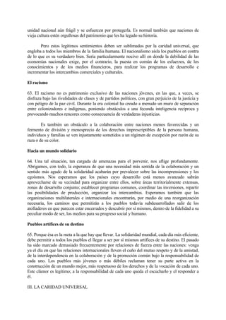 unidad nacional aún frágil y se esfuercen por protegerla. Es normal también que naciones de
vieja cultura estén orgullosas del patrimonio que les ha legado su historia.

       Pero estos legítimos sentimientos deben ser sublimados por la caridad universal, que
engloba a todos los miembros de la familia humana. El nacionalismo aísla los pueblos en contra
de lo que es su verdadero bien. Sería particularmente nocivo allí en donde la debilidad de las
economías nacionales exige, por el contrario, la puesta en común de los esfuerzos, de los
conocimientos y de los medios financieros, para realizar los programas de desarrollo e
incrementar los intercambios comerciales y culturales.

El racismo

63. El racismo no es patrimonio exclusivo de las naciones jóvenes, en las que, a veces, se
disfraza bajo las rivalidades de clases y de partidos políticos, con gran perjuicio de la justicia y
con peligro de la paz civil. Durante la era colonial ha creado a menudo un muro de separación
entre colonizadores e indígenas, poniendo obstáculos a una fecunda inteligencia recíproca y
provocando muchos rencores como consecuencia de verdaderas injusticias.

        Es también un obstáculo a la colaboración entre naciones menos favorecidas y un
fermento de división y menosprecio de los derechos imprescriptibles de la persona humana,
individuos y familias se ven injustamente sometidos a un régimen de excepción por razón de su
raza o de su color.

Hacia un mundo solidario

64. Una tal situación, tan cargada de amenazas para el porvenir, nos aflige profundamente.
Abrigamos, con todo, la esperanza de que una necesidad más sentida de la colaboración y un
sentido más agudo de la solidaridad acabarán por prevalecer sobre las incomprensiones y los
egoísmos. Nos esperamos que los países cuyo desarrollo está menos avanzado sabrán
aprovecharse de su vecindad para organizar entre ellos, sobre áreas territorialmente extensas,
zonas de desarrollo conjunto; establecer programas comunes, coordinar las inversiones, repartir
las posibilidades de producción, organizar los intercambios. Esperamos también que las
organizaciones multilaterales e internacionales encontrarán, por medio de una reorganización
necesaria, los caminos que permitirán a los pueblos todavía subdesarrollados salir de los
atolladeros en que parecen estar encerrados y descubrir por sí mismos, dentro de la fidelidad a su
peculiar modo de ser, los medios para su progreso social y humano.

Pueblos artífices de su destino

65. Porque ésa es la meta a la que hay que llevar. La solidaridad mundial, cada día más eficiente,
debe permitir a todos los pueblos el llegar a ser por sí mismos artífices de su destino. El pasado
ha sido marcado demasiado frecuentemente por relaciones de fuerza entre las naciones: venga
ya el día en que las relaciones internacionales lleven el cuño del mutuo respeto y de la amistad,
de la interdependencia en la colaboración y de la promoción común bajo la responsabilidad de
cada uno. Los pueblos más jóvenes o más débiles reclaman tener su parte activa en la
construcción de un mundo mejor, más respetuoso de los derechos y de la vocación de cada uno.
Este clamor es legítimo; a la responsabilidad de cada uno queda el escucharlo y el responder a
él.

III. LA CARIDAD UNIVERSAL
 