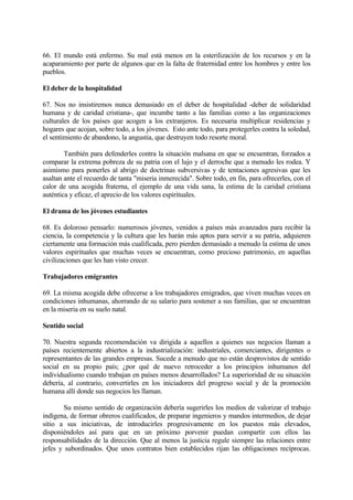 66. El mundo está enfermo. Su mal está menos en la esterilización de los recursos y en la
acaparamiento por parte de algunos que en la falta de fraternidad entre los hombres y entre los
pueblos.

El deber de la hospitalidad

67. Nos no insistiremos nunca demasiado en el deber de hospitalidad -deber de solidaridad
humana y de caridad cristiana-, que incumbe tanto a las familias como a las organizaciones
culturales de los países que acogen a los extranjeros. Es necesaria multiplicar residencias y
hogares que acojan, sobre todo, a los jóvenes. Esto ante todo, para protegerles contra la soledad,
el sentimiento de abandono, la angustia, que destruyen todo resorte moral.

        También para defenderles contra la situación malsana en que se encuentran, forzados a
comparar la extrema pobreza de su patria con el lujo y el derroche que a menudo les rodea. Y
asimismo para ponerles al abrigo de doctrinas subversivas y de tentaciones agresivas que les
asaltan ante el recuerdo de tanta "miseria inmerecida". Sobre todo, en fin, para ofrecerles, con el
calor de una acogida fraterna, el ejemplo de una vida sana, la estima de la caridad cristiana
auténtica y eficaz, el aprecio de los valores espirituales.

El drama de los jóvenes estudiantes

68. Es doloroso pensarlo: numerosos jóvenes, venidos a países más avanzados para recibir la
ciencia, la competencia y la cultura que les harán más aptos para servir a su patria, adquieren
ciertamente una formación más cualificada, pero pierden demasiado a menudo la estima de unos
valores espirituales que muchas veces se encuentran, como precioso patrimonio, en aquellas
civilizaciones que les han visto crecer.

Trabajadores emigrantes

69. La misma acogida debe ofrecerse a los trabajadores emigrados, que viven muchas veces en
condiciones inhumanas, ahorrando de su salario para sostener a sus familias, que se encuentran
en la miseria en su suelo natal.

Sentido social

70. Nuestra segunda recomendación va dirigida a aquellos a quienes sus negocios llaman a
países recientemente abiertos a la industrialización: industriales, comerciantes, dirigentes o
representantes de las grandes empresas. Sucede a menudo que no están desprovistos de sentido
social en su propio país; ¿por qué de nuevo retroceder a los principios inhumanos del
individualismo cuando trabajan en países menos desarrollados? La superioridad de su situación
debería, al contrario, convertirles en los iniciadores del progreso social y de la promoción
humana allí donde sus negocios les llaman.

        Su mismo sentido de organización debería sugerirles los medios de valorizar el trabajo
indígena, de formar obreros cualificados, de preparar ingenieros y mandos intermedios, de dejar
sitio a sus iniciativas, de introducirles progresivamente en los puestos más elevados,
disponiéndoles así para que en un próximo porvenir puedan compartir con ellos las
responsabilidades de la dirección. Que al menos la justicia regule siempre las relaciones entre
jefes y subordinados. Que unos contratos bien establecidos rijan las obligaciones recíprocas.
 