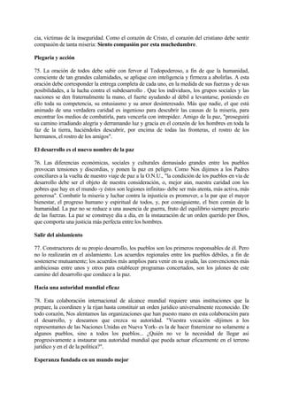cia, víctimas de la inseguridad. Como el corazón de Cristo, el corazón del cristiano debe sentir
compasión de tanta miseria: Siento compasión por esta muchedumbre.

Plegaria y acción

75. La oración de todos debe subir con fervor al Todopoderoso, a fin de que la humanidad,
consciente de tan grandes calamidades, se aplique con inteligencia y firmeza a abolirlas. A esta
oración debe corresponder la entrega completa de cada uno, en la medida de sus fuerzas y de sus
posibilidades, a la lucha contra el subdesarrollo . Que los individuos, los grupos sociales y las
naciones se den fraternalmente la mano, el fuerte ayudando al débil a levantarse, poniendo en
ello toda su competencia, su entusiasmo y su amor desinteresado. Más que nadie, el que está
animado de una verdadera caridad es ingenioso para descubrir las causas de la miseria, para
encontrar los medios de combatirla, para vencerla con intrepidez. Amigo de la paz, "proseguirá
su camino irradiando alegría y derramando luz y gracia en el corazón de los hombres en toda la
faz de la tierra, haciéndoles descubrir, por encima de todas las fronteras, el rostro de los
hermanos, el rostro de los amigos".

El desarrollo es el nuevo nombre de la paz

76. Las diferencias económicas, sociales y culturales demasiado grandes entre los pueblos
provocan tensiones y discordias, y ponen la paz en peligro. Como Nos dijimos a los Padres
conciliares a la vuelta de nuestro viaje de paz a la O.N.U., "la condición de los pueblos en vía de
desarrollo debe ser el objeto de nuestra consideración, o, mejor aún, nuestra caridad con los
pobres que hay en el mundo -y éstos son legiones infinitas- debe ser más atenta, más activa, más
generosa". Combatir la miseria y luchar contra la injusticia es promover, a la par que el mayor
bienestar, el progreso humano y espiritual de todos, y, por consiguiente, el bien común de la
humanidad. La paz no se reduce a una ausencia de guerra, fruto del equilibrio siempre precario
de las fuerzas. La paz se construye día a día, en la instauración de un orden querido por Dios,
que comporta una justicia más perfecta entre los hombres.

Salir del aislamiento

77. Constructores de su propio desarrollo, los pueblos son los primeros responsables de él. Pero
no lo realizarán en el aislamiento. Los acuerdos regionales entre los pueblos débiles, a fin de
sostenerse mutuamente; los acuerdos más amplios para venir en su ayuda, las convenciones más
ambiciosas entre unos y otros para establecer programas concertados, son los jalones de este
camino del desarrollo que conduce a la paz.

Hacia una autoridad mundial eficaz

78. Esta colaboración internacional de alcance mundial requiere unas instituciones que la
prepare, la coordinen y la rijan hasta constituir un orden jurídico universalmente reconocido. De
todo corazón, Nos alentamos las organizaciones que han puesto mano en esta colaboración para
el desarrollo, y deseamos que crezca su autoridad. "Vuestra vocación -dijimos a los
representantes de las Naciones Unidas en Nueva York- es la de hacer fraternizar no solamente a
algunos pueblos, sino a todos los pueblos... ¿Quién no ve la necesidad de llegar así
progresivamente a instaurar una autoridad mundial que pueda actuar eficazmente en el terreno
jurídico y en el de la política?".

Esperanza fundada en un mundo mejor
 