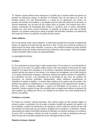 79. Algunos creerán utópicas tales esperanzas. Es posible que el sentido realista de quienes así
piensan sea defectuoso, porque no perciben el acelerado curso de esta época en la que los
hombres quieren vivir más fraternalmente, y, a pesar de sus ignorancias, sus errores, sus
pecados, sus recaídas en la barbarie, y sus alejados extravíos fuera del camino de la salvación, se
acercan lentamente, aun sin darse de ello cuanta, hacia su Creador. Este camino hacia más y
mejores sentimientos de humanidad pide esfuerzo y sacrificio, pero el mismo sufrimiento,
aceptado por amor hacia nuestros hermanos, es portador de progreso para toda la familia
humana. Los cristianos saben que la unión al sacrificio del Salvador contribuye a la edificación
del Cuerpo de Cristo en su plenitud: el pueblo de Dios reunido.

Todos solidarios

80. En esta marcha, todos somos solidarios. A todos hemos querido Nos recordar la amplitud del
drama y la urgencia de la obra que hay que llevar a cabo. La hora de la acción ha sonado ya; la
supervivencia de tantos niños inocentes, el acceso a una condición humana de tantas familias
desgraciadas, la paz del mundo, el porvenir de la civilización, están en juego. Todos los hombres
y todos los pueblos deben asumir sus responsabilidades.

LLAMAMIENTO FINAL

Católicos

81. Nos conjuramos en primer lugar a todos nuestros hijos. En los países en vía de desarrollo no
menos que en los otros, los seglares deben asumir como tarea propia la renovación del orden
temporal. Si el papel de la Jerarquía es el de enseñar e interpretar auténticamente los principios
morales que hay que seguir en este terreno, a los seglares les corresponde, con su libre iniciativa
y sin esperar pasivamente consignas y directrices, penetrar de espíritu cristiano la mentalidad y
las costumbres, las leyes y las estructuras de la comunidad en que viven. los cambios son
necesarios; las reformas profundas, indispensables: deben emplearse resueltamente en
infundirles el espíritu evangélico. A nuestros hijos católicos de los países más favorecidos, Nos
pedimos que aporten su competencia y su activa participación en las organizaciones oficiales o
privadas, civiles o religiosas, dedicadas a superar las dificultades de los países en vía de
desarrollo. Estamos seguros de que ellos pondrán todo su empeño para hallarse en primera fila
entre aquellos que trabajan por llevar a la realidad de los hechos una moral internacional de
justicia y de equidad.

Cristianos y creyentes

82. Todos los cristianos, nuestros hermanos, Nos estamos seguro de ello, querrán ampliar su
esfuerzo común y concertado a fin de ayudar al mundo a triunfar del egoísmo, del orgullo y de
las rivalidades, a superar las ambiciones y las injusticias, a abrir a todos los caminos de una vida
más humana en la que cada uno sea amado y ayudado como su prójimo y su hermano. Todavía
emocionado por nuestro inolvidable encuentro de Bombay con nuestros hermanos no cristianos,
de nuevo Nos lo invitamos a laborar con todo su corazón y con toda su inteligencia, para que
todos los hijos de los hombres puedan llevar una vida digna de hijos de Dios.

Hombres de buena voluntad
 