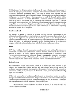 83. Finalmente, Nos dirigimos a todos los hombres de buena voluntad, conscientes de que el
camino de la paz pasa por el desarrollo. Delegados en las instituciones internacionales, hombres
de Estado, publicistas, educadores, todos, cada uno en nuestro sitio, vosotros sois los
constructores de un mundo nuevo. Nos suplicamos al Dios todopoderoso que ilumine vuestras
inteligencias y os dé nuevas fuerzas y aliento para poner en estado de alerta a la opinión pública
y comunicar entusiasmo a los pueblos. Educadores, a vosotros os pertenece despertar ya desde la
infancia el amor a los pueblos que se encuentran en la miseria. Publicistas, a vosotros
corresponde poner ante nuestros ojos el esfuerzo realizado para promover la mutua ayuda entre
los pueblos, así como también el espectáculo de las miserias que los hombres tienden a olvidar
para tranquilizar sus conciencias; que los ricos sepan al menos que los pobres están a su puerta y
aguardan las migajas de sus banquetes.

Hombres de Estado

84. Hombres de Estado, a vosotros os incumbe movilizar vuestras comunidades en una
solidaridad mundial más eficaz, y ante todo hacerles aceptar las necesarias disminuciones de su
lujo y de sus dispendios para promover el desarrollo y salvar la paz. Delegados de las
organizaciones internacionales, de vosotros depende que el peligroso y estéril enfrentamiento de
fuerzas deje paso a la colaboración amigable, pacífica y desinteresada, a fin de lograr un
progreso solidario de la humanidad en el que todos los hombres puedan desarrollarse.

Sabios

85. Y si es verdad que el mundo se encuentra en un lamentable vacío de ideas, Nos hacemos un
llamamiento a los pensadores y a los sabios, católicos, cristianos, adoradores de Dios, ávidos de
absoluto, de justicia y de verdad: todos los hombres de buena voluntad. A ejemplo de Cristo,
Nos nos atrevemos a rogaros con insistencia: Buscad y encontraréis; emprended los caminos
que conducen, a través de la colaboración, de la profundización, del saber, de la amplitud del
corazón, a una vida más fraterna en una comunidad humana verdaderamente universal.

Todos a la obra

86. Vosotros todos los que habéis oído la llamada de los pueblos que sufren, vosotros los que
trabajáis para darles una respuesta, vosotros sois los apóstoles del desarrollo auténtico y
verdadero, que no consiste en la riqueza egoísta y deseada por sí misma, sino en la economía al
servicio del hombre, en el pan de cada día distribuido a todos, como fuente de fraternidad y
signo de la Providencia.

87. De todo corazón, Nos os bendecimos y Nos hacemos un llamamiento a todos los hombres
para que se unan fraternalmente a vosotros. Porque si el desarrollo es el nuevo nombre de la paz,
¿quién no querrá trabajar con todas sus fuerzas para lograrlo? Sí, Nos os invitamos a todos para
que respondáis a nuestro grito de angustia en el nombre del Señor.

        Dado en Roma, junto a San Pedro, en la fiesta de Pascua, 26 de marzo de 1967, año
cuarto de nuestro pontificado.

                                                     PABLO PP.VI
 