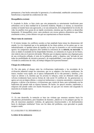 permanecen y han hecho retroceder la ignorancia y la enfermedad, establecido comunicaciones
beneficiosas y mejorado las condiciones de vida.

Desequilibrio creciente

8. Aceptado lo dicho, es bien cierto que esta preparación es notoriamente insuficiente para
enfrentarse con la dura realidad de la economía moderna. Dejada a sí misma, su mecanismo
conduce al mundo hacia una agravación, y no una atenuación, de la disparidad de los niveles de
vida; los pueblos ricos gozan de un rápido crecimiento, mientras que los pobres se desarrollan
lentamente. El desequilibrio crece: unos producen con exceso géneros alimenticios que faltan
cruelmente a otros, y estos últimos ven que sus exportaciones se hacen inciertas.

Mayor toma de conciencia

9. Al mismo tiempo, los conflictos sociales se han ampliado hasta tomas las dimensiones del
mundo. La viva inquietud que se ha apoderado de las clases pobres, en los países que se van
industrializando, se apodera ahora de aquellas en las que la economía es casi exclusivamente
agraria: los campesinos adquieren ellos también la conciencia de su miseria, no merecida. A
estos se añade el escándalo de las disparidades hirientes, no solamente en el goce de los bienes,
sino todavía más en el ejercicio del poder. Mientras que en algunas regiones una oligarquía goza
de una civilización refinada, el resto de la población, pobre y dispersa, está "privada de casi
todas las posibilidades de iniciativa personal y de responsabilidad, y aun muchas veces incluso
viviendo en condiciones de vida y de trabajo indignas de la persona humana".

Choque de civilizaciones

10. Por otra parte, el choque entre las civilizaciones tradicionales y las novedades de la
civilización industrial rompe las estructuras, que no se adaptan a las nuevas condiciones. Su
marco, muchas veces rígido, era el apoyo indispensable de la vida personal y familiar, y los
viejos se aferran a él, mientras que los jóvenes lo rehuyen, como un obstáculo inútil, para
volverse ávidamente hacia nuevas formas de vida social. El conflicto de las generaciones se
agrava así con un trágico dilema: o conservar instituciones y creencias ancestrales y renunciar al
progreso, o abrirse a las técnicas y civilizaciones que vienen de fuera, pero rechazando con las
tradiciones del pasado toda su riqueza humana. De hecho, los apoyos morales, espirituales y
religiosos del pasado ceden con mucha frecuencia, sin que por eso mismo esté asegurada la
inserción en el mundo nuevo.

Conclusión

11. Es este desarrollo, la tentación se hace tan violenta que amenaza arrastrar hacia los
mesianismos prometedores, pero forjadores de ilusiones. ¿Quién no ve los peligros que hay en
ello, de reacciones populares violentas, de agitaciones insurreccionales y de deslizamientos
hacia la ideologías totalitarias? Estos son los datos del problema, cuya gravedad no puede
escapar a nadie.

II. LA IGLESIA Y EL DESARROLLO

La labor de los misioneros
 