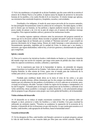 12. Fiel a las enseñanzas y al ejemplo de su divino Fundador, que dio como señal de su misión el
anuncio de la Buena Nueva a los pobres, la Iglesia nunca ha dejado de promover la elevación
humana de los pueblos, a los cuales llevaba la fe en Jesucristo. Al mismo tiempo que iglesias,
sus misioneros han construido hospicios y hospitales, escuelas y universidades.

        Enseñando a los indígenas, el modo de sacar mayor provecho de los recursos naturales,
los han protegido frecuentemente contra la codicia de los extranjeros. Sin duda alguna, su labor,
por lo mismo que era humana, no fue perfecta y algunos pudieron mezclar algunas veces no
pocos modos de pensar y de vivir de su país de origen con el anuncio del auténtico mensaje
evangélico. Pero supieron también cultivar y promover las instituciones locales.

       En muchas regiones supieron colocarse entre los precursores del progreso material no
menos que de la elevación cultural. Basta recordar el ejemplo del padre Carlos de Foucauld, a
quien se juzgó digno de ser llamado, por su caridad, el "Hermano universal", y que compiló un
precioso diccionario de la lengua tuareg. Hemos de rendir homenaje a estos precursores muy
frecuentemente ignorados, impelidos por la caridad de Cristo, lo mismo que a sus émulos y
sucesores, que siguen dedicándose, todavía hoy, al servicio generoso y desinteresado de aquellos
que evangelizan.

Iglesia y mundo

13. Pero en lo sucesivo las iniciativas locales e individuales no bastan ya. La presente situación
del mundo exige una acción de conjunto, que tenga como punto de partida una clara visión de
todos los aspectos económicos, sociales, culturales y espirituales.

        Con la experiencia que tiene de la humanidad, la Iglesia, sin pretender de ninguna
manera mezclarse en la política de los Estados, "sólo desea una cosa: continuar, bajo la guía del
Espíritu Paráclito, la obra misma de Cristo, quien vino al mundo para dar testimonio de la
verdad, para salvar y no para juzgar, para servir y no para ser servido".

         Fundada para establecer desde ahora en la tierra el reino de los cielos y no para
conquistar un poder terrenas, afirma claramente que los dos campos son distintos, de la misma
manera que son soberanos los dos poderes, el eclesiástico y el civil, cada uno en su terreno. pero,
viviendo en la historia, ella debe "escrutar a fondo los signos de los tiempos e interpretarlos a la
luz del Evangelio". Tomando parte en las mejores aspiraciones de los hombres y sufriendo al no
verlas satisfechas, desea ayudarles a conseguir su pleno desarrollo, y esto precisamente porque
ella les propone lo que ella posee como propio: una visión global del hombre y de la humanidad.

Visión cristiana del desarrollo

14. El desarrollo no se reduce al simple crecimiento económico. Por ser auténtico debe ser
integral, es decir, promover a todos los hombres y a todo el hombre. Con gran exactitud ha
subrayado un eminente experto: "Nosotros no aceptamos la separación de la economía de lo
humano, el desarrollo de las civilizaciones en que está inscrito. Lo que cuenta para nosotros es el
hombre, cada hombre, cada agrupación de hombres, hasta la humanidad entera".

Vocación al desarrollo

15. En los designios de Dios, cada hombre está llamado a promover su propio progreso, porque
la vida de todo hombre es una vocación dada por Dios para una misión concreta. Desde su
 