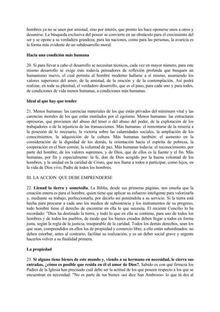 hombres ya no se unen por amistad, sino por interés, que pronto les hace oponerse unos a otros y
desunirse. La búsqueda exclusiva del poseer se convierte en un obstáculo para el crecimiento del
ser y se opone a su verdadera grandeza; para las naciones, como para las personas, la avaricia es
la forma más evidente de un subdesarrollo moral.

Hacia una condición más humana

20. Si para llevar a cabo el desarrollo se necesitan técnicos, cada vez en mayor número, para este
mismo desarrollo se exige más todavía pensadores de reflexión profunda que busquen un
humanismo nuevo, el cual permita al hombre moderno hallarse a sí mismo, asumiendo los
valores superiores del amor, de la amistad, de la oración y de la contemplación. Así podrá
realizar, en toda su plenitud, el verdadero desarrollo, que es el paso, para cada uno y para todos,
de condiciones de vida menos humanas, a condiciones más humanas.

Ideal al que hay que tender

21. Menos humanas: las carencias materiales de los que están privados del mínimum vital y las
carencias morales de los que están mutilados por el egoísmo. Menos humanas: las estructuras
opresoras, que provienen del abuso del tener o del abuso del poder, de la explotación de los
trabajadores o de la injusticia de las transacciones. Más humanas: el remontarse de la miseria a
la posesión de lo necesario, la victoria sobre las calamidades sociales, la ampliación de los
conocimientos, la adquisición de la cultura. Más humanas también: el aumento en la
consideración de la dignidad de los demás, la orientación hacia el espíritu de pobreza, la
cooperación en el bien común, la voluntad de paz. Más humanas todavía: el reconocimiento, por
parte del hombre, de los valores supremos, y de Dios, que de ellos es la fuente y el fin. Más
humanas, por fin y especialmente: la fe, don de Dios acogido por la buena voluntad de los
hombres, y la unidad en la caridad de Cristo, que nos llama a todos a participar, como hijos, en
la vida de Dios vivo, Padre de todos los hombres.

III. LA ACCION QUE DEBE EMPRENDERSE

22. Llenad la tierra y sometedla. La Biblia, desde sus primeras páginas, nos enseña que la
creación entera es para el hombre, quien tiene que aplicar su esfuerzo inteligente para valorizarla
y, mediante su trabajo, perfeccionarla, por decirlo así poniéndola a su servicio. Si la tierra está
hecha para procurar a cada uno los medios de subsistencia y los instrumentos de su progreso,
todo hombre tiene el derecho de encontrar en ella lo que necesita. El reciente Concilio lo ha
recordado: "Dios ha destinado la tierra, y todo lo que en ella se contiene, para uso de todos los
hombres y de todos los pueblos, de modo que los bienes creados deben llegar a todos en forma
justa, según la regla de la justicia, inseparable de la caridad. Todos los demás derechos, sean los
que sean, comprendidos en ellos los de propiedad y comercio libre, a ello están subordinados: no
deben estorbar, antes al contrario, facilitar su realización, y es un deber social grave y urgente
hacerlos volver a su finalidad primera.

La propiedad

23. Si alguno tiene bienes de este mundo y, viendo a su hermano en necesidad, le cierra sus
entrañas, ¿cómo es posible que resida en él el amor de Dios?. Sabido es con qué firmeza los
Padres de la Iglesia han precisado cuál debe ser la actitud de los que poseen respecto a los que se
encuentran en necesidad: "No es parte de tus bienes -así dice San Ambrosio- lo que tú des al
 