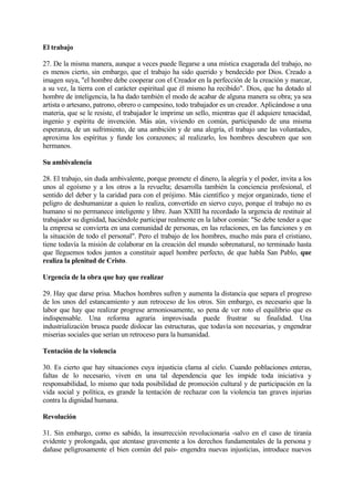 El trabajo

27. De la misma manera, aunque a veces puede llegarse a una mística exagerada del trabajo, no
es menos cierto, sin embargo, que el trabajo ha sido querido y bendecido por Dios. Creado a
imagen suya, "el hombre debe cooperar con el Creador en la perfección de la creación y marcar,
a su vez, la tierra con el carácter espiritual que él mismo ha recibido". Dios, que ha dotado al
hombre de inteligencia, la ha dado también el modo de acabar de alguna manera su obra; ya sea
artista o artesano, patrono, obrero o campesino, todo trabajador es un creador. Aplicándose a una
materia, que se le resiste, el trabajador le imprime un sello, mientras que él adquiere tenacidad,
ingenio y espíritu de invención. Más aún, viviendo en común, participando de una misma
esperanza, de un sufrimiento, de una ambición y de una alegría, el trabajo une las voluntades,
aproxima los espíritus y funde los corazones; al realizarlo, los hombres descubren que son
hermanos.

Su ambivalencia

28. El trabajo, sin duda ambivalente, porque promete el dinero, la alegría y el poder, invita a los
unos al egoísmo y a los otros a la revuelta; desarrolla también la conciencia profesional, el
sentido del deber y la caridad para con el prójimo. Más científico y mejor organizado, tiene el
peligro de deshumanizar a quien lo realiza, convertido en siervo cuyo, porque el trabajo no es
humano si no permanece inteligente y libre. Juan XXIII ha recordado la urgencia de restituir al
trabajador su dignidad, haciéndole participar realmente en la labor común: "Se debe tender a que
la empresa se convierta en una comunidad de personas, en las relaciones, en las funciones y en
la situación de todo el personal". Pero el trabajo de los hombres, mucho más para el cristiano,
tiene todavía la misión de colaborar en la creación del mundo sobrenatural, no terminado hasta
que lleguemos todos juntos a constituir aquel hombre perfecto, de que habla San Pablo, que
realiza la plenitud de Cristo.

Urgencia de la obra que hay que realizar

29. Hay que darse prisa. Muchos hombres sufren y aumenta la distancia que separa el progreso
de los unos del estancamiento y aun retroceso de los otros. Sin embargo, es necesario que la
labor que hay que realizar progrese armoniosamente, so pena de ver roto el equilibrio que es
indispensable. Una reforma agraria improvisada puede frustrar su finalidad. Una
industrialización brusca puede dislocar las estructuras, que todavía son necesarias, y engendrar
miserias sociales que serían un retroceso para la humanidad.

Tentación de la violencia

30. Es cierto que hay situaciones cuya injusticia clama al cielo. Cuando poblaciones enteras,
faltas de lo necesario, viven en una tal dependencia que les impide toda iniciativa y
responsabilidad, lo mismo que toda posibilidad de promoción cultural y de participación en la
vida social y política, es grande la tentación de rechazar con la violencia tan graves injurias
contra la dignidad humana.

Revolución

31. Sin embargo, como es sabido, la insurrección revolucionaria -salvo en el caso de tiranía
evidente y prolongada, que atentase gravemente a los derechos fundamentales de la persona y
dañase peligrosamente el bien común del país- engendra nuevas injusticias, introduce nuevos
 