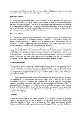 ellas procuran, de la formación que ellas proponen, pueden mucho para dar a todos el sentido del
bien común y de las obligaciones que éste supone para cada uno.

Pluralismo legítimo

39. Toda acción social implica una doctrina. El cristiano no puede admitir la que supone una
filosofía materialista y atea, que no respeta ni la orientación de la vida hacia su fin último, ni la
libertad ni la dignidad humanas. Pero con tal de que estos valores queden a salvo, un pluralismo
de las organizaciones profesionales y sindicales es admisible, desde cierto punto de vista es útil,
si protege la libertad y provoca la emulación. Por eso rendimos un homenaje cordial a todos los
que trabajan en el servicio desinteresado de sus hermanos.

Promoción cultural

40. Además de las organizaciones profesionales, es de notar la actividad de las instituciones
culturales. Su función no es menor para el éxito del desarrollo. "El porvenir del mundo corre
peligro, afirma gravemente el Concilio, si no se forman hombres más instruidos en esta
sabiduría". Y añade: "Muchas naciones económicamente más pobres, pero más ricas de
sabiduría, pueden prestar a las demás una extraordinaria utilidad".

        Rico o pobre, cada país posee una civilización, recibida de sus mayores: instituciones
exigidas por la vida terrena y manifestaciones superiores -artísticas, intelectuales y religiosas- de
la vida del espíritu. Mientras que éstas contengan verdaderos valores humanos, sería un grave
error sacrificarlas a aquellas otras. Un pueblo que lo permitiera perdería con ello lo mejor de sí
mismo y sacrificaría, para vivir, sus razones de vivir. La enseñanza de Cristo vale también para
los pueblos. ¿De qué le sirve al hombre ganar todo el mundo si pierde su alma?.

Tentación materialista

41. Los pueblos pobres jamás se prevendrán suficientemente frente a esta tentación, que les
viene de los pueblos ricos. Estos presentan, con demasiada frecuencia, con el ejemplo de sus
éxitos en una civilización técnica y cultural, el modelo de una actividad aplicada principalmente
a la conquista de la prosperidad material. No que esta última cierre el camino por sí misma a las
actividades del espíritu.

        Por el contrario, siendo éste "menos esclavo de las cosas, puede elevarse más fácilmente
a la adoración y a la contemplación del mismo Creador". Pero, a pesar de ello, "la misma
civilización moderna, no ciertamente por sí misma, sino porque se encuentra excesivamente
apegada a las realidades terrenales, puede hacer muchas veces más difícil el acceso a Dios". En
todo aquello que se les propone, los pueblos en fase de desarrollo deben, pues, saber escoger,
discernir y eliminar los falsos bienes, que traerían consigo un descenso a nivel en el ideal
humano, aceptando los valores sanos y benéficos para desarrollarlos, juntamente con los suyos,
y según su carácter propio.

Conclusión

42. Es un humanismo pleno el que hay que promover. ¿Qué quiere decir esto sino el desarrollo
integral de todo el hombre y de todos los hombres? Un humanismo cerrado, impenetrable a los
valores del espíritu y a Dios, que es la fuente de ellos, podría aparentemente triunfar.
Ciertamente, el hombre puede organizar la tierra sin Dios, pero, "al fin y al cabo, sin Dios no
 