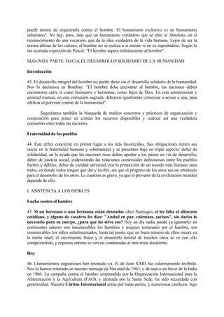 puede menos de organizarla contra el hombre. El humanismo exclusivo es un humanismo
inhumano". No hay, pues, más que un humanismo verdadero que se abre al Absoluto, en el
reconocimiento de una vocación, que da la idea verdadera de la vida humana. Lejos de ser la
norma última de los valores, el hombre no se realiza a sí mismo si no es superándose. Según la
tan acertada expresión de Pascal: "El hombre supera infinitamente al hombre".

SEGUNDA PARTE: HACIA EL DESARROLLO SOLIDARIO DE LA HUMANIDAD

Introducción

43. El desarrollo integral del hombre no puede darse sin el desarrollo solidario de la humanidad.
Nos lo decíamos en Bombay: "El hombre debe encontrar al hombre, las naciones deben
encontrarse entre sí como hermanos y hermanas, como hijos de Dios. En esta comprensión y
amistad mutuas, en esta comunión sagrada, debemos igualmente comenzar a actuar a una, para
edificar el porvenir común de la humanidad".

       Sugeríamos también la búsqueda de medios concretos y prácticos de organización y
cooperación para poner en común los recursos disponibles y realizar así una verdadera
comunión entre todas las naciones.

Fraternidad de los pueblos

44. Este deber concierne en primer lugar a los más favorecidos. Sus obligaciones tienen sus
raíces en la fraternidad humana y sobrenatural y se presentan bajo un triple aspecto: deber de
solidaridad, en la ayuda que las naciones ricas deben aportar a los países en vía de desarrollo;
deber de justicia social, enderezando las relaciones comerciales defectuosas entre los pueblos
fuertes y débiles; deber de caridad universal, por la promoción de un mundo más humano para
todos, en donde todos tengan que dar y recibir, sin que el progreso de los unos sea un obstáculo
para el desarrollo de los otros. La cuestión es grave, ya que el provenir de la civilización mundial
depende de ello.

I. ASISTENCIA A LOS DEBILES

Lucha contra el hambre

45. Si un hermano o una hermana están desnudos -dice Santiago-, si les falta el alimento
cotidiano, y alguno de vosotros les dice: "Andad en paz, calentaos, saciaos", sin darles lo
necesario para su cuerpo, ¿para qué les sirve eso? Hoy en día nadie puede ya ignorarlo: en
continentes enteros son innumerables los hombres y mujeres torturados por el hambre, son
innumerables los niños subalimentados, hasta tal punto, que un buen número de ellos muere en
la tierna edad; el crecimiento físico y el desarrollo mental de muchos otros se ve con ello
comprometido, y regiones enteras se ven así condenadas al más triste desaliento.

Hoy

46. Llamamientos angustiosos han resonado ya. El de Juan XXIII fue calurosamente recibido.
Nos lo hemos reiterado en nuestro mensaje de Navidad de 1963, y de nuevo en favor de la India
en 1966. La campaña contra el hambre emprendida por la Organización Internacional para la
Alimentación y la Agricultura (FAO), y alentada por la Santa Sede, ha sido secundada con
generosidad. Nuestra Cáritas Internacional actúa por todas partes, y numerosos católicos, bajo
 