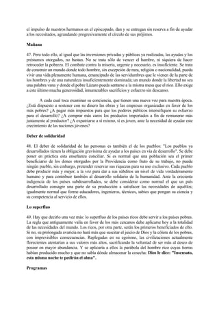el impulso de nuestros hermanos en el episcopado, dan y se entregan sin reserva a fin de ayudar
a los necesitados, agrandando progresivamente el círculo de sus prójimos.

Mañana

47. Pero todo ello, al igual que las inversiones privadas y públicas ya realizadas, las ayudas y los
préstamos otorgados, no bastan. No se trata sólo de vencer el hambre, ni siquiera de hacer
retroceder la pobreza. El combate contra la miseria, urgente y necesario, es insuficiente. Se trata
de construir un mundo donde todo hombre, sin excepción de raza, religión o nacionalidad, pueda
vivir una vida plenamente humana, emancipado de las servidumbres que le vienen de la parte de
los hombres y de una naturaleza insuficientemente dominada; un mundo donde la libertad no sea
una palabra vana y donde el pobre Lázaro pueda sentarse a la misma mesa que el rico. Ello exige
a este último mucha generosidad, innumerables sacrificios y esfuerzo sin descanso.

       A cada cual toca examinar su conciencia, que tienen una nueva voz para nuestra época.
¿Está dispuesto a sostener con su dinero las obras y las empresas organizadas en favor de los
más pobres? ¿A pagar más impuestos para que los poderes públicos intensifiquen su esfuerzo
para el desarrollo? ¿A comprar más caros los productos importados a fin de remunerar más
justamente al productor? ¿A expatriarse a sí mismo, si es joven, ante la necesidad de ayudar este
crecimiento de las naciones jóvenes?

Deber de solidaridad

48. El deber de solidaridad de las personas es también el de los pueblos: "Los pueblos ya
desarrollados tienen la obligación gravísima de ayudar a los países en vía de desarrollo". Se debe
poner en práctica esta enseñanza conciliar. Si es normal que una población sea el primer
beneficiario de los dones otorgados por la Providencia como fruto de su trabajo, no puede
ningún pueblo, sin embargo, pretender reservar sus riquezas para su uso exclusivo. Cada pueblo
debe producir más y mejor, a la vez para dar a sus súbditos un nivel de vida verdaderamente
humano y para contribuir también al desarrollo solidario de la humanidad. Ante la creciente
indigencia de los países subdesarrollados, se debe considerar como normal el que un país
desarrollado consagre una parte de su producción a satisfacer las necesidades de aquéllos;
igualmente normal que forme educadores, ingenieros, técnicos, sabios que pongan su ciencia y
su competencia al servicio de ellos.

Lo superfluo

49. Hay que decirlo una vez más: lo superfluo de los países ricos debe servir a los países pobres.
La regla que antiguamente valía en favor de los más cercanos debe aplicarse hoy a la totalidad
de las necesidades del mundo. Los ricos, por otra parte, serán los primeros beneficiados de ello.
Si no, su prolongada avaricia no hará más que suscitar el juicio de Dios y la cólera de los pobres,
con imprevisibles consecuencias. Replegadas en su egoísmo, las civilizaciones actualmente
florecientes atentarían a sus valores más altos, sacrificando la voluntad de ser más al deseo de
poseer en mayor abundancia. Y se aplicaría a ellos la parábola del hombre rico cuyas tierras
habían producido mucho y que no sabía dónde almacenar la cosecha: Dios le dice: "Insensato,
esta misma noche te pedirán el alma".

Programas
 