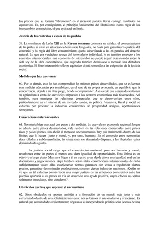 los precios que se forman "libremente" en el mercado pueden llevar consigo resultados no
equitativos. Es, por consiguiente, el principio fundamental del liberalismo, como regla de los
intercambios comerciales, el que está aquí en litigio.

Justicia de los contratos a escala de los pueblos

59. La enseñanza de León XIII en la Rerum novarum conserva su validez: el consentimiento
de las partes, si están en situaciones demasiado desiguales, no basta para garantizar la justicia del
contrario; y la regla del libre consentimiento queda subordinada a las exigencias del derecho
natural. Lo que era verdadero acerca del justo salario individual, lo es también respecto a los
contratos internacionales: una economía de intercambio no puede seguir descansando sobre la
sola ley de la libre concurrencia, que engendra también demasiado a menudo una dictadura
económica. El libre intercambio sólo es equitativo si está sometido a las exigencias de la justicia
social.

Medidas que hay que tomar

60. Por lo demás, esto lo han comprendido los mismos países desarrollados, que se esfuerzan
con medidas adecuadas por restablecer, en el seno de su propia economía, un equilibrio que la
concurrencia, dejada a su libre juego, tiende a comprometer. Así sucede que a menudo sostienen
su agricultura a costa de sacrificios impuestos a los sectores económicas más favorecidos. Así
también, para mantener las relaciones comerciales que se desenvuelven entre ellos,
particularmente en el interior de un mercado común, su política financiera, fiscal y social se
esfuerza por procurar, a industrias concurrentes de prosperidad desigual, oportunidades
semejantes.

Convenciones internacionales

61. No estaría bien usar aquí dos pesos y dos medidas. Lo que vale en economía nacional, lo que
se admite entre países desarrollados, vale también en las relaciones comerciales entre países
ricos y países pobres. Sin abolir el mercado de concurrencia, hay que mantenerlo dentro de los
límites que lo hacen justo y moral, y, por tanto, humano. En el comercio entre economías
desarrolladas y subdesarrolladas, las situaciones son demasiado dispares, y las libertades reales
demasiado desiguales.

        La justicia social exige que el comercio internacional, para ser humano y moral,
restablezca entre las partes al menos una cierta igualdad de oportunidades. Esta última es un
objetivo a largo plazo. Mas para llegar a él es preciso crear desde ahora una igualdad real en las
discusiones y negociaciones. Aquí también serían útiles convenciones internacionales de radio
suficientemente vasto: ellas establecerían normas generales con vistas a regularizar ciertos
precios, garantizar determinadas producciones, sostener ciertas industrias nacientes. ¿Quién no
ve que un tal esfuerzo común hacia una mayor justicia en las relaciones comerciales entre los
pueblos aportaría a los países en vía de desarrollo una ayuda positiva, cuyos efectos no serían
solamente inmediatos, sino duraderos?.

Obstáculos que hay que superar: el nacionalismo

62. Otros obstáculos se oponen también a la formación de un mundo más justo y más
estructurado dentro de una solidaridad universal: nos referimos al nacionalismo y al racismo. Es
natural que comunidades recientemente llegadas a su independencia política sean celosas de una
 