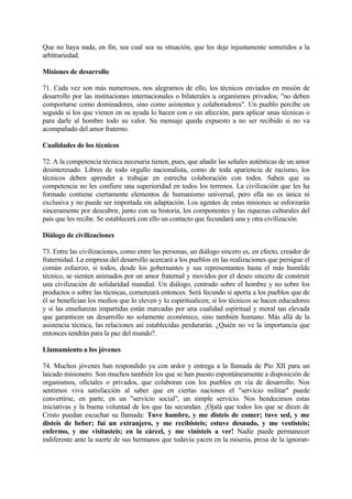 Que no haya nada, en fin, sea cual sea su situación, que les deje injustamente sometidos a la
arbitrariedad.

Misiones de desarrollo

71. Cada vez son más numerosos, nos alegramos de ello, los técnicos enviados en misión de
desarrollo por las instituciones internacionales o bilaterales u organismos privados; "no deben
comportarse como dominadores, sino como asistentes y colaboradores". Un pueblo percibe en
seguida si los que vienen en su ayuda lo hacen con o sin afección, para aplicar unas técnicas o
para darle al hombre todo su valor. Su mensaje queda expuesto a no ser recibido si no va
acompañado del amor fraterno.

Cualidades de los técnicos

72. A la competencia técnica necesaria tienen, pues, que añadir las señales auténticas de un amor
desinteresado. Libres de todo orgullo nacionalista, como de toda apariencia de racismo, los
técnicos deben aprender a trabajar en estrecha colaboración con todos. Saben que su
competencia no les confiere una superioridad en todos los terrenos. La civilización que les ha
formado contiene ciertamente elementos de humanismo universal, pero ella no es única ni
exclusiva y no puede ser importada sin adaptación. Los agentes de estas misiones se esforzarán
sinceramente por descubrir, junto con su historia, los componentes y las riquezas culturales del
país que les recibe. Se establecerá con ello un contacto que fecundará una y otra civilización.

Diálogo de civilizaciones

73. Entre las civilizaciones, como entre las personas, un diálogo sincero es, en efecto, creador de
fraternidad. La empresa del desarrollo acercará a los pueblos en las realizaciones que persigue el
común esfuerzo, si todos, desde los gobernantes y sus representantes hasta el más humilde
técnico, se sienten animados por un amor fraternal y movidos por el deseo sincero de construir
una civilización de solidaridad mundial. Un diálogo, centrado sobre el hombre y no sobre los
productos o sobre las técnicas, comenzará entonces. Será fecundo si aporta a los pueblos que de
él se benefician los medios que lo eleven y lo espiritualicen; si los técnicos se hacen educadores
y si las enseñanzas impartidas están marcadas por una cualidad espiritual y moral tan elevada
que garanticen un desarrollo no solamente económico, sino también humano. Más allá de la
asistencia técnica, las relaciones así establecidas perdurarán. ¿Quién no ve la importancia que
entonces tendrán para la paz del mundo?.

Llamamiento a los jóvenes

74. Muchos jóvenes han respondido ya con ardor y entrega a la llamada de Pío XII para un
laicado misionero. Son muchos también los que se han puesto espontáneamente a disposición de
organismos, oficiales o privados, que colaboran con los pueblos en vía de desarrollo. Nos
sentimos viva satisfacción al saber que en ciertas naciones el "servicio militar" puede
convertirse, en parte, en un "servicio social", un simple servicio. Nos bendecimos estas
iniciativas y la buena voluntad de los que las secundan. ¡Ojalá que todos los que se dicen de
Cristo puedan escuchar su llamada: Tuve hambre, y me disteis de comer; tuve sed, y me
disteis de beber; fui un extranjero, y me recibisteis; estuve desnudo, y me vestisteis;
enfermo, y me visitasteis; en la cárcel, y me vinisteis a ver! Nadie puede permanecer
indiferente ante la suerte de sus hermanos que todavía yacen en la miseria, presa de la ignoran-
 