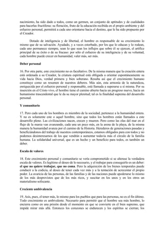 nacimiento, ha sido dado a todos, como un germen, un conjunto de aptitudes y de cualidades
para hacerlas fructíferas: su floración, fruto de la educación recibida en el propio ambiente y del
esfuerzo personal, permitirá a cada uno orientarse hacia el destino, que le ha sido propuesto por
el Creador.

       Dotado de inteligencia y de libertad, el hombre es responsable de su crecimiento lo
mismo que de su salvación. Ayudado, y a veces estorbado, por los que lo educan y lo rodean,
cada uno permanece siempre, sean lo que sean los influjos que sobre él se ejercen, el artífice
principal de su éxito o de su fracaso: por sólo el esfuerzo de su inteligencia y de su voluntad,
cada hombre puede crecer en humanidad, valer más, ser más.

Deber personal

16. Por otra parte, este crecimiento no es facultativo. De la misma manera que la creación entera
está ordenada a su Creador, la criatura espiritual está obligada a orientar espontáneamente su
vida hacia Dios, verdad primera y bien soberano. Resulta así que el crecimiento humano
constituye como un resumen de nuestros deberes. Más aún, esta armonía de la naturaleza,
enriquecida por el esfuerzo personal y responsable, está llamada a superarse a sí misma. Por su
inserción en el Cristo vivo, el hombre tiene el camino abierto hacia un progreso nuevo, hacia un
humanismo trascendental que le da su mayor plenitud; tal es la finalidad suprema del desarrollo
personal.

Y comunitario

17. Pero cada uno de los hombres es miembro de la sociedad, pertenece a la humanidad entera.
Y no es solamente este o aquel hombre, sino que todos los hombres están llamados a este
desarrollo pleno. Las civilizaciones nacen, crecen y mueren. Pero como las olas del mar en el
flujo de la marea van avanzando, cada una un poco más, en la arena de la playa, de la misma
manera la humanidad avanza por el camino de la Historia. Herederos de generaciones pasadas y
beneficiándonos del trabajo de nuestros contemporáneos, estamos obligados para con todos y no
podemos desinteresarnos de los que vendrán a aumentar todavía más el círculo de la familia
humana. La solidaridad universal, que es un hecho y un beneficio para todos, es también un
deber.

Escala de valores

18. Este crecimiento personal y comunitario se vería comprometido si se alterase la verdadera
escala de valores. Es legítimo el deseo de lo necesario, y el trabajar para conseguirlo es un deber:
el que no quiere trabajar, que no coma. Pero la adquisición de los bienes temporales puede
conducir a la codicia, al deseo de tener cada vez más y a la tentación de acrecentar el propio
poder. La avaricia de las personas, de las familias y de las naciones puede apoderarse lo mismo
de los más desprovistos que de los más ricos, y suscitar en los unos y en los otros un
materialismo sofocante.

Creciente ambivalencia

19. Asís, pues, el tener más, lo mismo para los pueblos que para las personas, no es el fin último.
Todo crecimiento es ambivalente. Necesario para permitir que el hombre sea más hombre, lo
encierra como en una prisión desde el momento en que se convierte en el bien supremo, que
impide mirar más allá. Entonces los corazones se endurecen y los espíritus se cierran; los
 