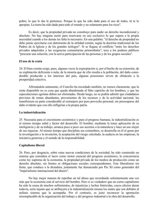 pobre; lo que le das le pertenece. Porque lo que ha sido dado para el uso de todos, tú te lo
apropias. La tierra ha sido dada para todo el mundo y no solamente para los ricos".

       Es decir, que la propiedad privada no constituye para nadie un derecho incondicional y
absoluto. No hay ninguna razón para reservarse en uso exclusivo lo que supera a la propia
necesidad cuando a los demás les falta lo necesario. En una palabra: "el derecho de propiedad no
debe jamás ejercitarse con detrimento de la utilidad común, según la doctrina tradicional de los
Padres de la Iglesia y de los grandes teólogos". Si se llegase al conflicto "entre los derechos
privados adquiridos y las exigencias comunitarias primordiales", toca a los poderes públicos
"procurar una solución, con la activa participación de las personas y de los grupos sociales".

El uso de la renta

24. El bien común exige, pues, algunas veces la expropiación si, por el hecho de su extensión, de
su explotación deficiente o nula, de la miseria que de ello resulta a la población, del daño consi-
derable producido a los intereses del país, algunas posesiones sirven de obstáculo a la
prosperidad colectiva.

         Afirmándola netamente, el Concilio ha recordado también, no menos claramente, que la
renta disponible no es cosa que queda abandonada al libre capricho de los hombres, y que las
especulaciones egoístas deben ser eliminadas. Desde luego, no se podría admitir que ciudadanos
provistos de rentas abundantes, provenientes de los recursos y de la actividad nacional, las
transfiriesen en parte considerable al extranjero por puro provecho personal, sin preocuparse del
daño evidente que con ello infligirían a la propia patria.

La industrialización

25. Necesaria para el crecimiento económico y para el progreso humana, la industrialización es
al mismo tiempo señal y factor del desarrollo. El hombre, mediante la tenaz aplicación de su
inteligencia y de su trabajo, arranca poco a poco sus secretos a la naturaleza y hace un uso mejor
de sus riquezas. Al mismo tiempo que disciplina sus costumbres, se desarrolla en él el gusto por
la investigación y la invención, la aceptación del riesgo calculado, la audacia en las empresas, la
iniciativa generosa y el sentido de la responsabilidad.

Capitalismo liberal

26. Pero, por desgracia, sobre estas nuevas condiciones de la sociedad, ha sido construido un
sistema que considera el lucro como motor esencial del progreso económico, la concurrencia
como ley suprema de la economía, la propiedad privada de los medios de producción como un
derecho absoluto, sin límites ni obligaciones sociales correspondientes. Este liberalismo sin
freno, que conduce a la dictadura, justamente fue denunciado por Pío XI como generador del
"imperialismo internacional del dinero".

       No hay mejor manera de reprobar un tal abuso que recordando solemnemente una vez
más que la economía está al servicio del hombre. Pero si es verdadero que un cierto capitalismo
ha sido la causa de muchos sufrimientos, de injusticias y luchas fratricidas, cuyos efectos duran
todavía, sería injusto que se atribuyera a la industrialización misma los males que son debidos al
nefasto sistema que la acompaña. Por el contrario, es justo reconocer la aportación
irreemplazable de la organización del trabajo y del progreso industrial a la obra del desarrollo.
 