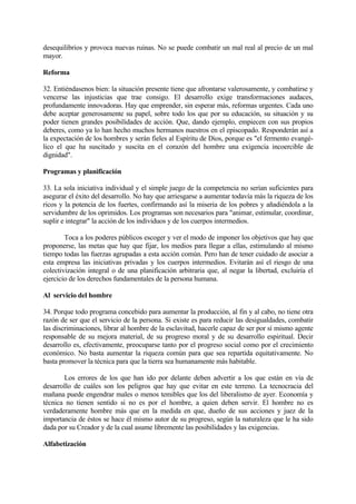 desequilibrios y provoca nuevas ruinas. No se puede combatir un mal real al precio de un mal
mayor.

Reforma

32. Entiéndasenos bien: la situación presente tiene que afrontarse valerosamente, y combatirse y
vencerse las injusticias que trae consigo. El desarrollo exige transformaciones audaces,
profundamente innovadoras. Hay que emprender, sin esperar más, reformas urgentes. Cada uno
debe aceptar generosamente su papel, sobre todo los que por su educación, su situación y su
poder tienen grandes posibilidades de acción. Que, dando ejemplo, empiecen con sus propios
deberes, como ya lo han hecho muchos hermanos nuestros en el episcopado. Responderán así a
la expectación de los hombres y serán fieles al Espíritu de Dios, porque es "el fermento evangé-
lico el que ha suscitado y suscita en el corazón del hombre una exigencia incoercible de
dignidad".

Programas y planificación

33. La sola iniciativa individual y el simple juego de la competencia no serían suficientes para
asegurar el éxito del desarrollo. No hay que arriesgarse a aumentar todavía más la riqueza de los
ricos y la potencia de los fuertes, confirmando así la miseria de los pobres y añadiéndola a la
servidumbre de los oprimidos. Los programas son necesarios para "animar, estimular, coordinar,
suplir e integrar" la acción de los individuos y de los cuerpos intermedios.

        Toca a los poderes públicos escoger y ver el modo de imponer los objetivos que hay que
proponerse, las metas que hay que fijar, los medios para llegar a ellas, estimulando al mismo
tiempo todas las fuerzas agrupadas a esta acción común. Pero han de tener cuidado de asociar a
esta empresa las iniciativas privadas y los cuerpos intermedios. Evitarán así el riesgo de una
colectivización integral o de una planificación arbitraria que, al negar la libertad, excluiría el
ejercicio de los derechos fundamentales de la persona humana.

Al servicio del hombre

34. Porque todo programa concebido para aumentar la producción, al fin y al cabo, no tiene otra
razón de ser que el servicio de la persona. Si existe es para reducir las desigualdades, combatir
las discriminaciones, librar al hombre de la esclavitud, hacerle capaz de ser por sí mismo agente
responsable de su mejora material, de su progreso moral y de su desarrollo espiritual. Decir
desarrollo es, efectivamente, preocuparse tanto por el progreso social como por el crecimiento
económico. No basta aumentar la riqueza común para que sea repartida equitativamente. No
basta promover la técnica para que la tierra sea humanamente más habitable.

       Los errores de los que han ido por delante deben advertir a los que están en vía de
desarrollo de cuáles son los peligros que hay que evitar en este terreno. La tecnocracia del
mañana puede engendrar males o menos temibles que los del liberalismo de ayer. Economía y
técnica no tienen sentido si no es por el hombre, a quien deben servir. El hombre no es
verdaderamente hombre más que en la medida en que, dueño de sus acciones y juez de la
importancia de éstos se hace él mismo autor de su progreso, según la naturaleza que le ha sido
dada por su Creador y de la cual asume libremente las posibilidades y las exigencias.

Alfabetización
 