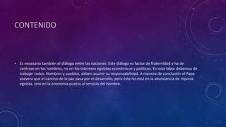 CONTENIDO 
• Es necesario también el diálogo entre las naciones: Este diálogo es factor de fraternidad y ha de 
centrase en los hombres, no en los intereses egoístas económicos y políticos. En esta labor debemos de 
trabajar todos. Hombres y pueblos, deben asumir su responsabilidad. A manera de conclusión el Papa 
asevera que el camino de la paz pasa por el desarrollo, pero éste no está en la abundancia de riqueza 
egoísta, sino en la economía puesta al servicio del hombre. 
 
