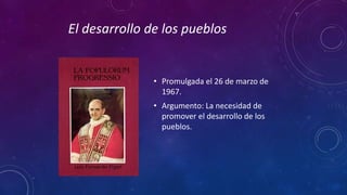 El desarrollo de los pueblos 
• Promulgada el 26 de marzo de 
1967. 
• Argumento: La necesidad de 
promover el desarrollo de los 
pueblos. 
 