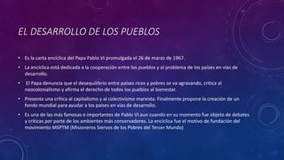 EL DESARROLLO DE LOS PUEBLOS 
• Es la carta encíclica del Papa Pablo VI promulgada el 26 de marzo de 1967. 
• La encíclica está dedicada a la cooperación entre los pueblos y al problema de los países en vías de 
desarrollo. 
• El Papa denuncia que el desequilibrio entre países ricos y pobres se va agravando, critica al 
neocolonialismo y afirma el derecho de todos los pueblos al bienestar. 
• Presenta una crítica al capitalismo y al colectivismo marxista. Finalmente propone la creación de un 
fondo mundial para ayudar a los países en vías de desarrollo. 
• Es una de las más famosas e importantes de Pablo VI aun cuando en su momento fue objeto de debates 
y críticas por parte de los ambientes más conservadores. La encíclica fue el motivo de fundación del 
movimiento MSPTM (Misioneros Siervos de los Pobres del Tercer Mundo) 
 
