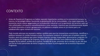 CONTEXTO 
• Antes de Populorum Progressio se habían operado importantes cambios en la convivencia humana. La 
ciencia y la tecnología habían favorecido la globalización de las comunidades, y los viajes espaciales. La 
economía crecía a pasos agigantados en la producción industrial y en la aportación de servicios cada vez 
más sofisticados y enriquecía maravillosamente a unas naciones, mientras que simultáneamente dejaba 
en retraso lacerante al sector agropecuario, en pobreza a amplias zonas en un mismo país y en 
subdesarrollo a gran número de naciones. 
Todo mundo veía que era necesario realizar cambios para que las innovaciones económicas, científicas y 
políticas tomaran un rumbo humano y justo. Era necesario conducir el cambio por el hombre y para el 
hombre, pero era evidente que estos cambios traerían consigo inseguridad, desconcierto y angustia. En 
el XI Congreso de Dirigentes de Empresa, Paulo VI se había definido como defensor de los humildes, 
abogado de los pobres, profeta de la justicia, heraldo de la paz, promotor de la caridad, es por ello que 
uno de los frutos personales de dicho Congreso vio hacer la promulgación de la encíclica Populorum 
Progressio. 
 