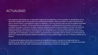 ACTUALIDAD 
• Hoy seguimos afirmando que: el desarrollo integral de los individuos y de los pueblos no puede darse sin el 
desarrollo solidario de la humanidad. Esta solidaridad ha fallado. Habrá que volver los ojos a esta encíclica: 
qué no hemos hecho y qué debemos hacer en adelante, si aún hay tiempo antes de que los pueblos atrasados 
desaparezcan o se rebelen. Primero perdura la interpelación: ¿verdaderamente buscamos construir una 
sociedad más justa y humana?, es decir ¿estamos verdaderamente comprometidos con el bien de todos los 
aspectos material, intelectual y moral de nuestros colaboradores, no sólo de nuestra empresa, sino en la 
sociedad? Después nos hacemos otra pregunta: ¿En verdad tenemos esa buena voluntad sin la cual nuestra 
solidaridad no se extenderá a nivel mundial y permanecemos impasibles ante la miseria y el sufrimientos de 
otros? Sin nuestra participación solidaria impediremos a esos pueblos llegar a ser por sí mismos artífices de su 
destino. 
El hombre de empresa como actor eminente de creación de riqueza, si quiere ser congruente con su 
vocación, ha de actuar efectivamente en la justa producción y distribución de los bienes y servicios que están 
bajo su dominio. Por esta razón recomendamos ampliamente se lectura y divulgación. 
 