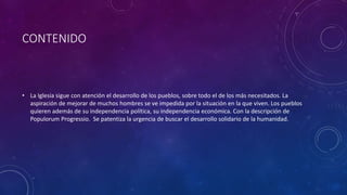 CONTENIDO 
• La Iglesia sigue con atención el desarrollo de los pueblos, sobre todo el de los más necesitados. La 
aspiración de mejorar de muchos hombres se ve impedida por la situación en la que viven. Los pueblos 
quieren además de su independencia política, su independencia económica. Con la descripción de 
Populorum Progressio. Se patentiza la urgencia de buscar el desarrollo solidario de la humanidad. 
 