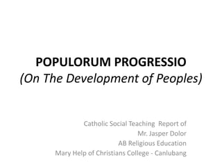 POPULORUM PROGRESSIO
(On The Development of Peoples)
Catholic Social Teaching Report of
Mr. Jasper Dolor
AB Religious Education
Mary Help of Christians College - Canlubang
 