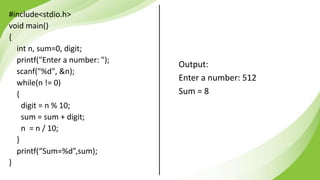 #include<stdio.h>
void main()
{
int n, sum=0, digit;
printf("Enter a number: ");
scanf("%d", &n);
while(n != 0)
{
digit = n % 10;
sum = sum + digit;
n = n / 10;
}
printf(“Sum=%d”,sum);
}
Output:
Enter a number: 512
Sum = 8
 