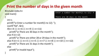Print the number of days in the given month
#include<stdio.h>
void main()
{
int n;
printf("n Enter a number for month[1 to 12]: ");
scanf("%d", &n);
if(n==4 || n==6 || n==9 || n==11)
printf("n There are 30 days in the month");
else if (n==2)
printf("n There are either 28 or 29 days in the month");
else if (n==1 || n==3 || n==5 || n==7 || n==8 || n==10 || n==12)
printf("n There are 31 days in the month");
else
printf("n Invalid Input");
}
 