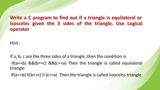 Write a C program to find out if a triangle is equilateral or
isosceles given the 3 sides of the triangle. Use Logical
operator
Hint :
If a, b, c are the three sides of a triangle ,then the condition is
If(a==b) &&(b==c) &&(c==a) Then the triangle is called equilateral
triangle
If(a==b) II(b==c) II (c==a) Then the triangle is called isosceles triangle
 
