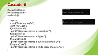 Cascade-if
#include<stdio.h>
#include<conio.h>
void main()
{
char ch;
printf("Enter any keyn");
scanf("%c", &ch);
if(isalpha(ch)>0)
printf("User has entered a charactern");
if(isdigit(ch)>0)
printf("User has entered a digitn");
if(ispunct(ch)>0)
printf("User has entered a punctuation mark n");
if(isspace(ch)>0)
printf("User has entered a white space charactern");
}
 