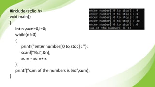 #include<stdio.h>
void main()
{
int n ,sum=0,i=0;
while(n!=0)
{
printf("enter number[ 0 to stop] : ");
scanf("%d",&n);
sum = sum+n;
}
printf("sum of the numbers is %d",sum);
}
 
