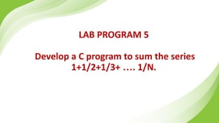 LAB PROGRAM 5
Develop a C program to sum the series
1+1/2+1/3+ …. 1/N.
 