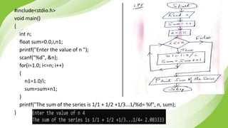 #include<stdio.h>
void main()
{
int n;
float sum=0.0,i,n1;
printf("Enter the value of n ");
scanf("%d", &n);
for(i=1.0; i<=n; i++)
{
n1=1.0/i;
sum=sum+n1;
}
printf("The sum of the series is 1/1 + 1/2 +1/3...1/%d= %f", n, sum);
}
 
