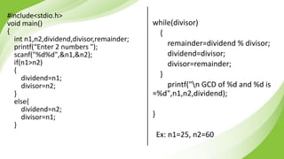 #include<stdio.h>
void main()
{
int n1,n2,dividend,divisor,remainder;
printf(“Enter 2 numbers ");
scanf("%d%d",&n1,&n2);
if(n1>n2)
{
dividend=n1;
divisor=n2;
}
else{
dividend=n2;
divisor=n1;
}
while(divisor)
{
remainder=dividend % divisor;
dividend=divisor;
divisor=remainder;
}
printf("n GCD of %d and %d is
=%d",n1,n2,dividend);
}
Ex: n1=25, n2=60
 