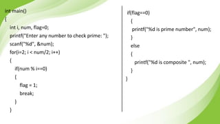 int main()
{
int i, num, flag=0;
printf("Enter any number to check prime: ");
scanf("%d", &num);
for(i=2; i < num/2; i++)
{
if(num % i==0)
{
flag = 1;
break;
}
}
if(flag==0)
{
printf("%d is prime number", num);
}
else
{
printf("%d is composite ", num);
}
}
 