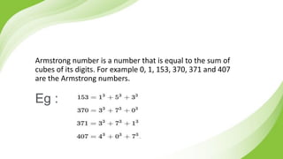 Armstrong number is a number that is equal to the sum of
cubes of its digits. For example 0, 1, 153, 370, 371 and 407
are the Armstrong numbers.
Eg :
 
