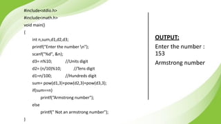 #include<stdio.h>
#include<math.h>
void main()
{
int n,sum,d1,d2,d3;
printf(“Enter the number n");
scanf("%d", &n);
d3= n%10; //Units digit
d2= (n/10)%10; //Tens digit
d1=n/100; //Hundreds digit
sum= pow(d1,3)+pow(d2,3)+pow(d3,3);
if(sum==n)
printf(“Armstrong number");
else
printf(" Not an armstrong number");
}
OUTPUT:
Enter the number :
153
Armstrong number
 