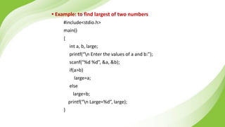 • Example: to find largest of two numbers
#include<stdio.h>
main()
{
int a, b, large;
printf(“n Enter the values of a and b:”);
scanf(“%d %d”, &a, &b);
if(a>b)
large=a;
else
large=b;
printf(“n Large=%d”, large);
}
 