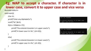 Eg: WAP to accept a character. If character is in
lower case, convert it to upper case and vice versa
#include<stdio.h>
void main(){
char ch;
printf("Enter any Alphabetn");
scanf("%c",&ch);
if(ch>='A'&&ch<='Z'){
printf("The entered character is in upper casen");
printf("In lower case it is %c", (ch+32));
}
else{
printf("The entered character is in lower casen");
printf("In upper case it is %c", (ch-32));
}
}
 