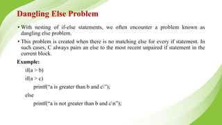 Dangling Else Problem
• With nesting of if-else statements, we often encounter a problem known as
dangling else problem.
• This problem is created when there is no matching else for every if statement. In
such cases, C always pairs an else to the most recent unpaired if statement in the
current block.
Example:
if(a > b)
if(a > c)
printf(“a is greater than b and c”);
else
printf(“a is not greater than b and cn”);
 