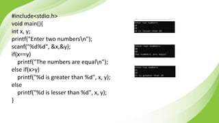 #include<stdio.h>
void main(){
int x, y;
printf("Enter two numbersn");
scanf("%d%d", &x,&y);
if(x==y)
printf("The numbers are equaln");
else if(x>y)
printf("%d is greater than %d", x, y);
else
printf("%d is lesser than %d", x, y);
}
 