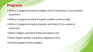 Programs
▪ Write a C program to read an integer, check if its positive, if so increment
and print it.
▪ Write a C program to check if a given number is even or odd.
▪ Write a C program to read a character and check if it is a vowel or
consonant.
▪ Read 2 integers and check if they are equal or not.
▪ Check if given number is positive, negative or Zero.
▪ Find the largest of three integers.
 