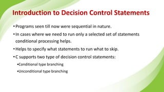 Introduction to Decision Control Statements
•Programs seen till now were sequential in nature.
•In cases where we need to run only a selected set of statements
conditional processing helps.
•Helps to specify what statements to run what to skip.
•C supports two type of decision control statements:
▪Conditional type branching
▪Unconditional type branching
 