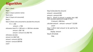 Algorithm
Step 1: [Start]
Begin
Step 2: [Input customer name]
Read name
Step 3: [Input unit consumed]
Read n
Step 4: [Check units consumed to calculate the amount]
if n < = 200
amount = n*80
otherwise check if n > 200 and n <= 300 then calculate
amount = 200 * 80
amount = amount +(n-200) *90
otherwise calculate
amount =(n-300)*100
amount = amount+100*90
amount = amount+200*80
end if
Step 5:[Calculate the amount]
amount = amount/100
amount = amount+100
Step 6: [Check if amount is greater than 400
then calculate additional charge of 15%]
if amount > 400 then
calculate amount amount + amount * 15/100
end if
Step 7: [Print total amount to be paid by the
customer]
Display amount
Step 8: [Finished]
Stop
 