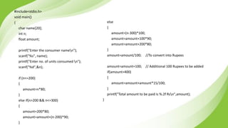 #include<stdio.h>
void main()
{
char name[20];
int n;
float amount;
printf("Enter the consumer namen");
scanf("%s", name);
printf("Enter no. of units consumed n");
scanf("%d",&n);
if (n<=200)
{
amount=n*80;
}
else if(n>200 && n<=300)
{
amount=200*80;
amount=amount+(n-200)*90;
}
else
{
amount=(n-300)*100;
amount=amount+100*90;
amount=amount+200*80;
}
amount=amount/100; //To convert into Rupees
amount=amount+100; // Additional 100 Rupees to be added
if(amount>400)
{
amount=amount+amount*15/100;
}
printf("Total amount to be paid is %.2f Rsn",amount);
}
 