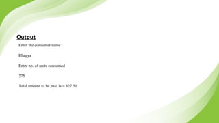 Output
Enter the consumer name :
Bhagya
Enter no. of units consumed
275
Total amount to be paid is = 327.50
 